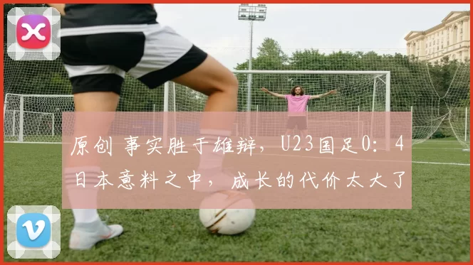 原创 事实胜于雄辩，U23国足0：4日本意料之中，成长的代价太大了