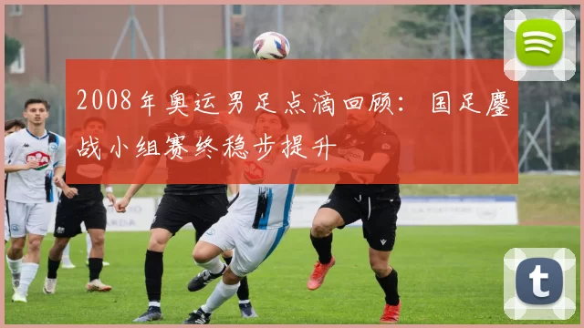 2008年奥运男足点滴回顾：国足鏖战小组赛终稳步提升
