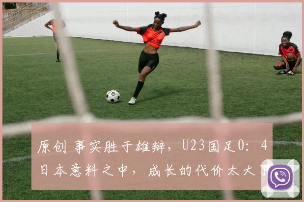 原创 事实胜于雄辩，U23国足0：4日本意料之中，成长的代价太大了