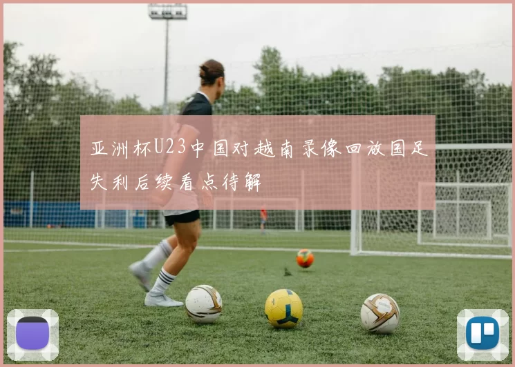亚洲杯U23中国对越南录像回放国足失利后续看点待解