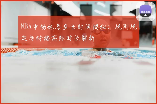 NBA中场休息多长时间揭秘：规则规定与转播实际时长解析