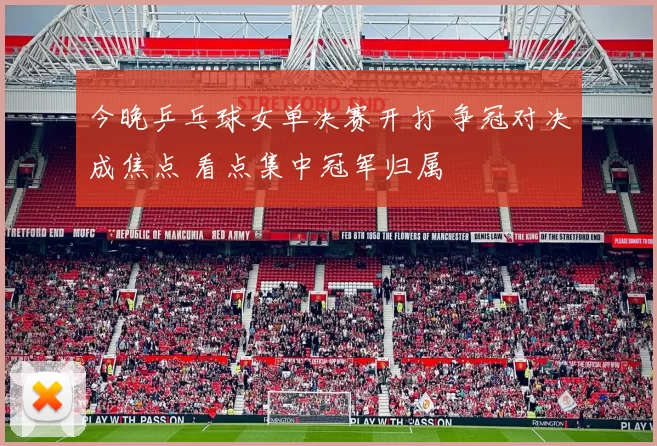 今晚乒乓球女单决赛开打 争冠对决成焦点 看点集中冠军归属