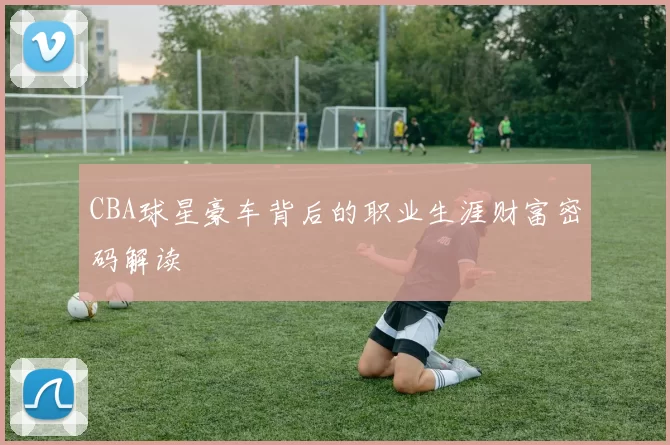 CBA球星豪车背后的职业生涯财富密码解读