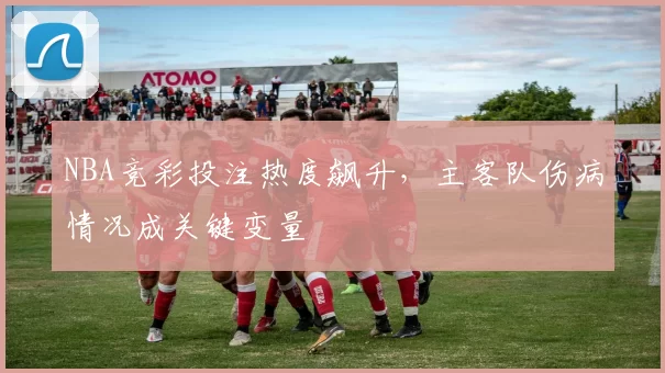 NBA竞彩投注热度飙升，主客队伤病情况成关键变量