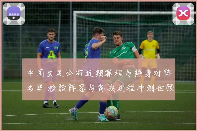 中国女足公布近期赛程与热身对阵名单 检验阵容与备战进程冲刺世预赛
