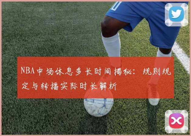 NBA中场休息多长时间揭秘：规则规定与转播实际时长解析