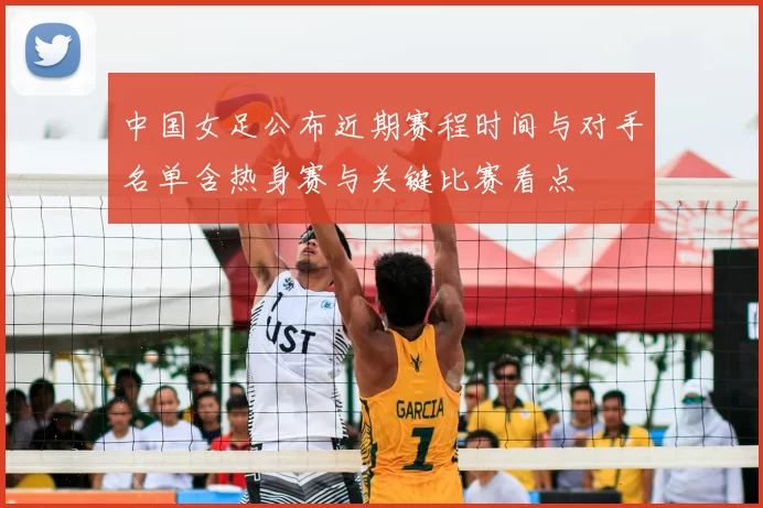 中国女足公布近期赛程时间与对手名单含热身赛与关键比赛看点