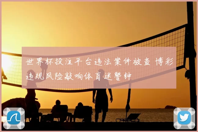 世界杯投注平台违法案件被查 博彩违规风险敲响体育迷警钟