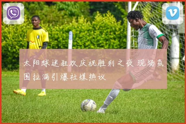 太阳球迷狂欢庆祝胜利之夜 现场氛围拉满引爆社媒热议