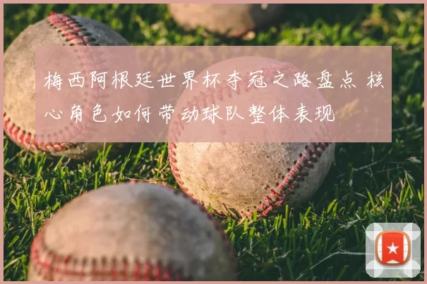 梅西阿根廷世界杯夺冠之路盘点 核心角色如何带动球队整体表现