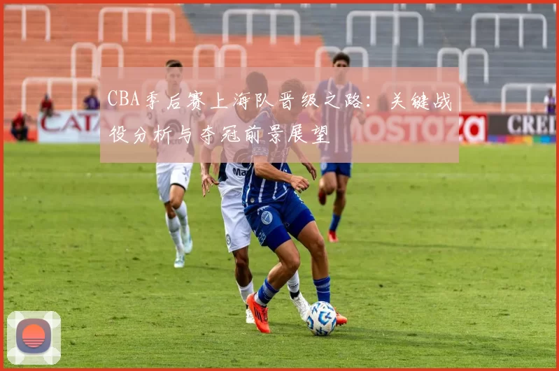 CBA季后赛上海队晋级之路：关键战役分析与夺冠前景展望