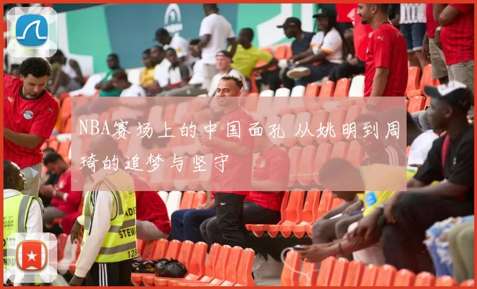 NBA赛场上的中国面孔 从姚明到周琦的追梦与坚守