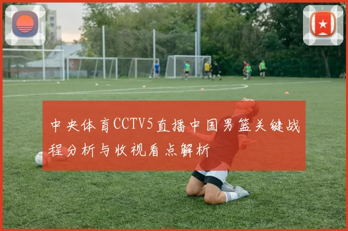 中央体育CCTV5直播中国男篮关键战程分析与收视看点解析