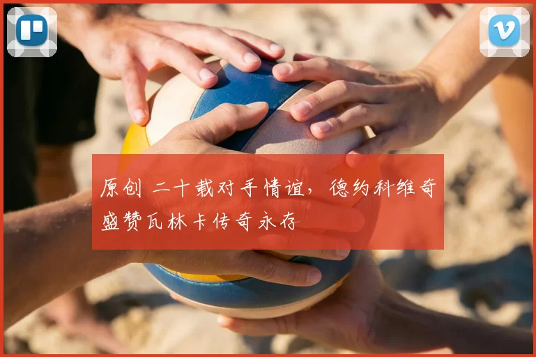 原创 二十载对手情谊，德约科维奇盛赞瓦林卡传奇永存