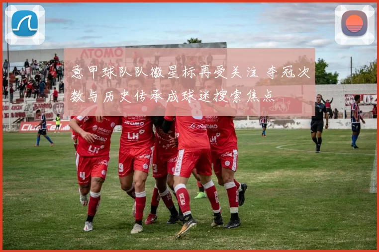 意甲球队队徽星标再受关注 夺冠次数与历史传承成球迷搜索焦点