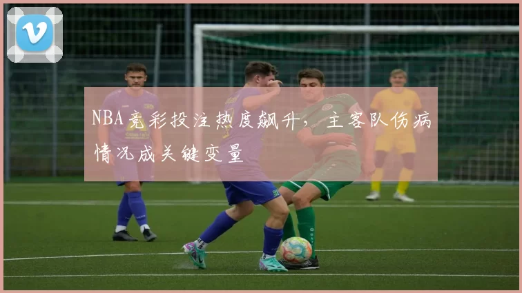 NBA竞彩投注热度飙升，主客队伤病情况成关键变量
