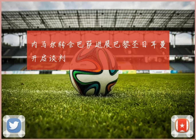 内马尔转会巴萨进展巴黎圣日耳曼开启谈判