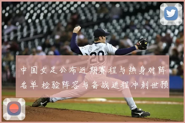 中国女足公布近期赛程与热身对阵名单 检验阵容与备战进程冲刺世预赛