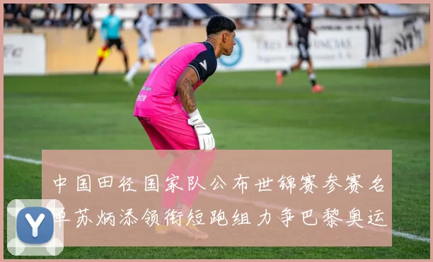 中国田径国家队公布世锦赛参赛名单苏炳添领衔短跑组力争巴黎奥运资格