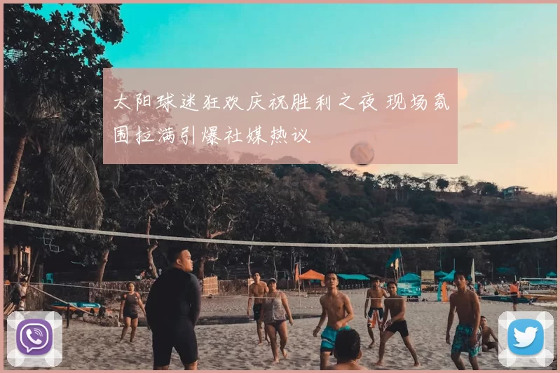 太阳球迷狂欢庆祝胜利之夜 现场氛围拉满引爆社媒热议