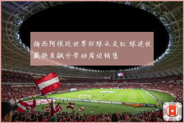 梅西阿根廷世界杯球衣走红 球迷收藏热度飙升带动周边销售