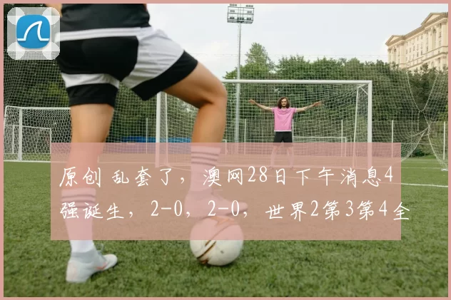 原创 乱套了,澳网28日下午消息4强诞生,2-0,2-0,世界2第3第4全部淘汰