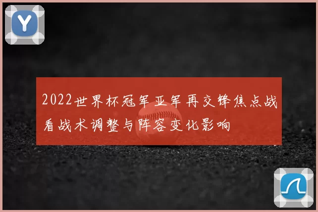 2022世界杯冠军亚军再交锋焦点战看战术调整与阵容变化影响