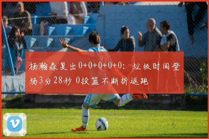 杨瀚森复出0+0+0+0+0：垃圾时间登场3分28秒 0投篮不断折返跑
