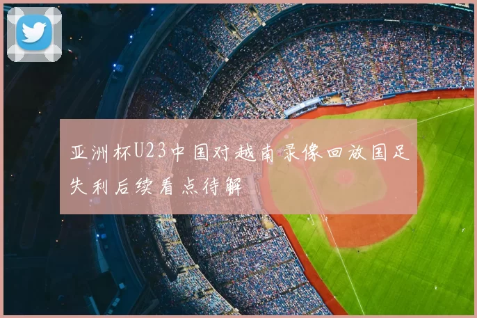 亚洲杯U23中国对越南录像回放国足失利后续看点待解