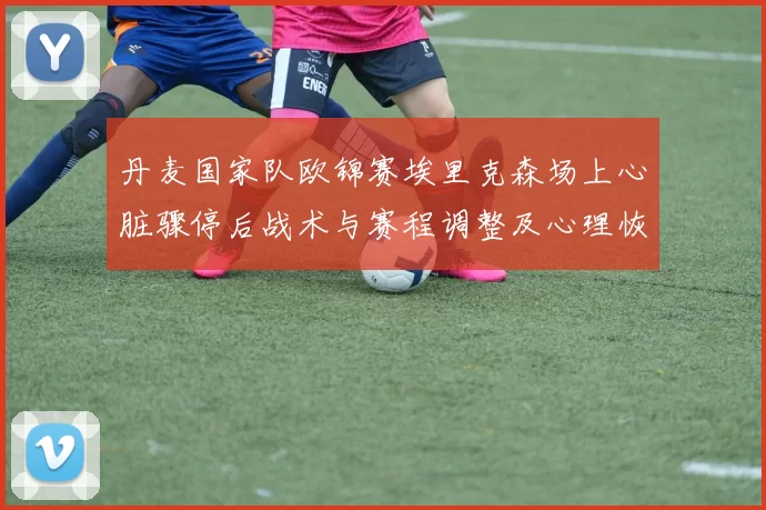 丹麦国家队欧锦赛埃里克森场上心脏骤停后战术与赛程调整及心理恢复