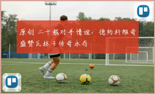 原创 二十载对手情谊，德约科维奇盛赞瓦林卡传奇永存