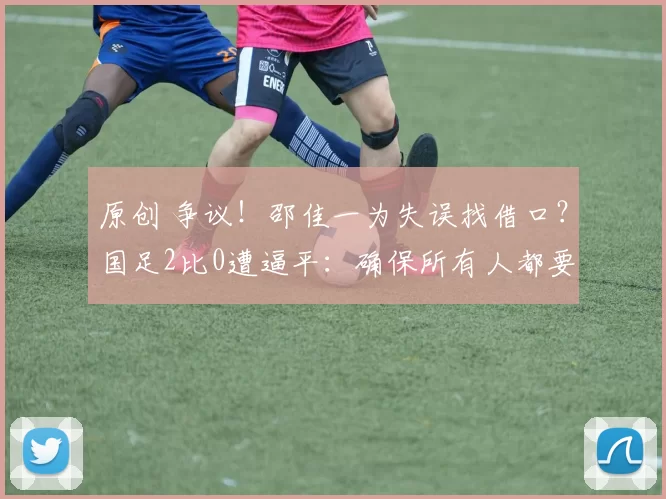 原创 争议！邵佳一为失误找借口？国足2比0遭逼平：确保所有人都要上场