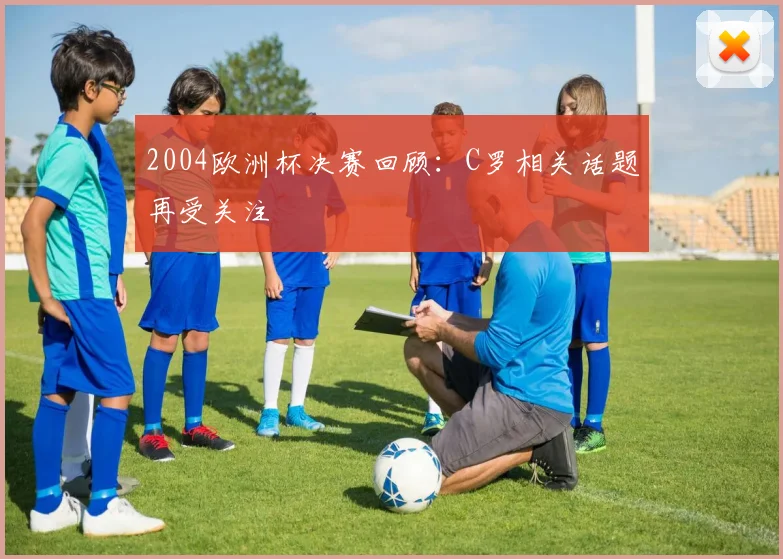 2004欧洲杯决赛回顾：C罗相关话题再受关注