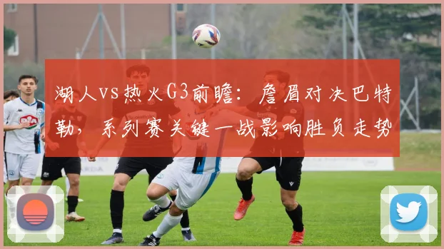湖人vs热火G3前瞻：詹眉对决巴特勒，系列赛关键一战影响胜负走势
