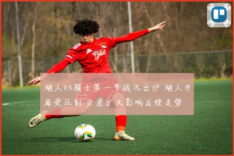 湖人vs骑士第一节战况出炉 湖人开局受压制 分差扩大影响后续走势