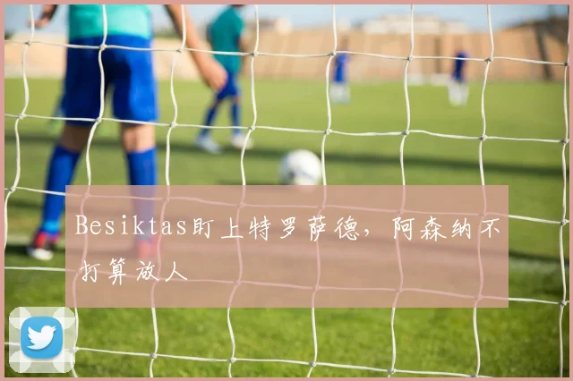 Besiktas盯上特罗萨德，阿森纳不打算放人