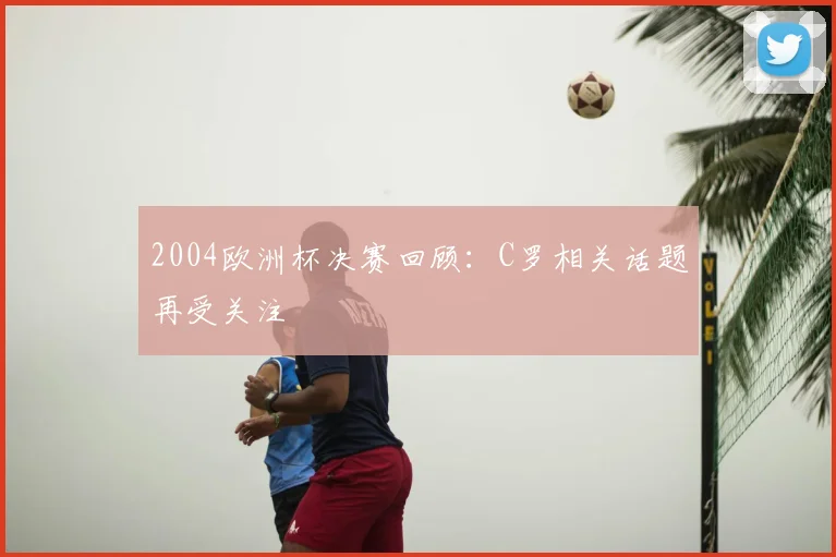 2004欧洲杯决赛回顾:C罗相关话题再受关注