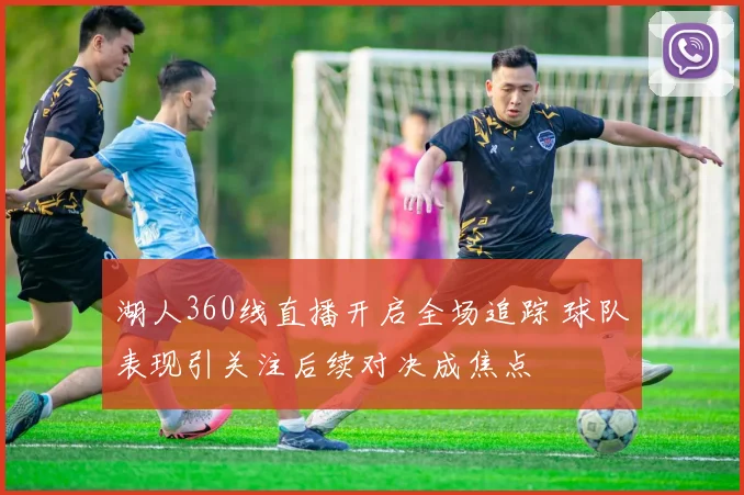 湖人360线直播开启全场追踪 球队表现引关注后续对决成焦点