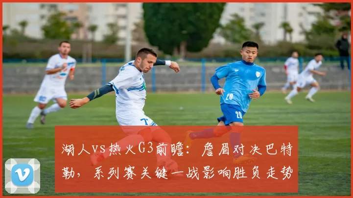 湖人vs热火G3前瞻：詹眉对决巴特勒，系列赛关键一战影响胜负走势