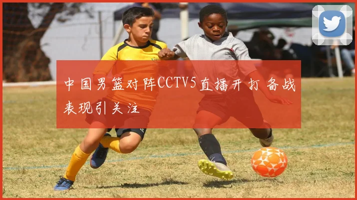 中国男篮对阵CCTV5直播开打 备战表现引关注